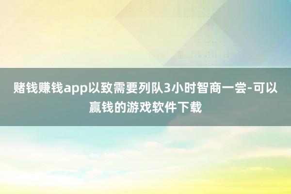 赌钱赚钱app以致需要列队3小时智商一尝-可以赢钱的游戏软件下载