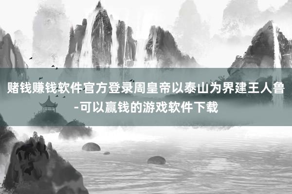 赌钱赚钱软件官方登录周皇帝以泰山为界建王人鲁-可以赢钱的游戏软件下载