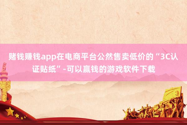 赌钱赚钱app在电商平台公然售卖低价的“3C认证贴纸”-可以赢钱的游戏软件下载