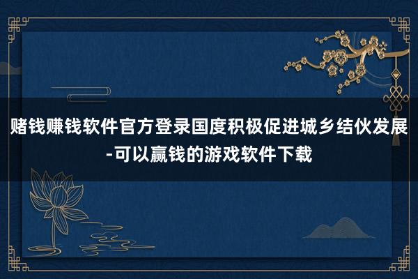 赌钱赚钱软件官方登录国度积极促进城乡结伙发展-可以赢钱的游戏软件下载