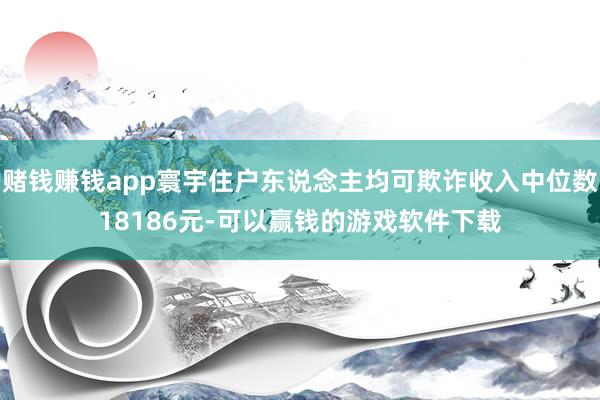 赌钱赚钱app寰宇住户东说念主均可欺诈收入中位数18186元-可以赢钱的游戏软件下载