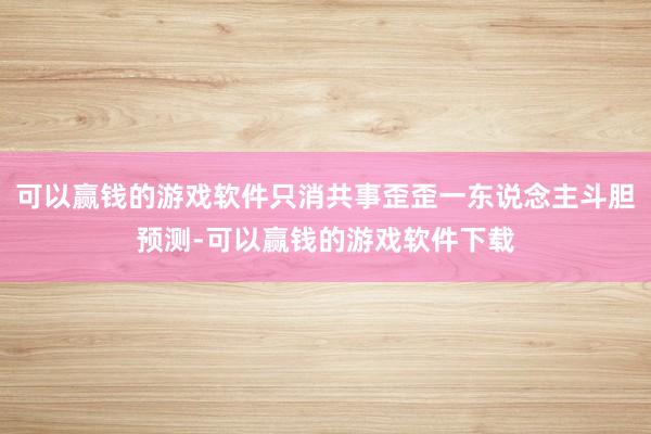 可以赢钱的游戏软件只消共事歪歪一东说念主斗胆预测-可以赢钱的游戏软件下载