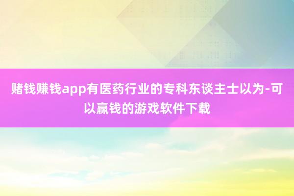 赌钱赚钱app有医药行业的专科东谈主士以为-可以赢钱的游戏软件下载