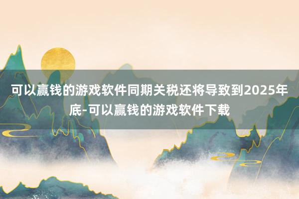 可以赢钱的游戏软件同期关税还将导致到2025年底-可以赢钱的游戏软件下载
