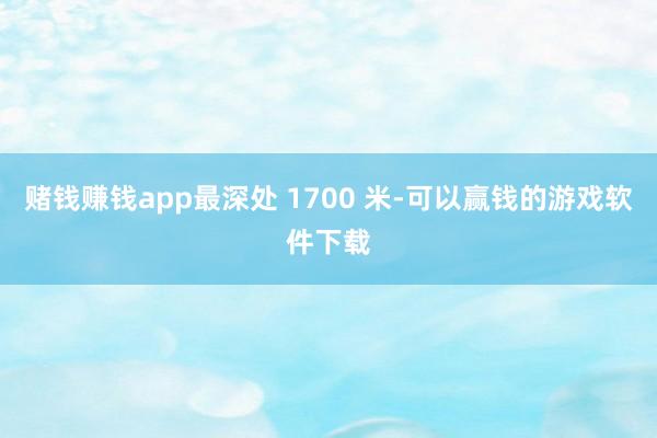 赌钱赚钱app最深处 1700 米-可以赢钱的游戏软件下载