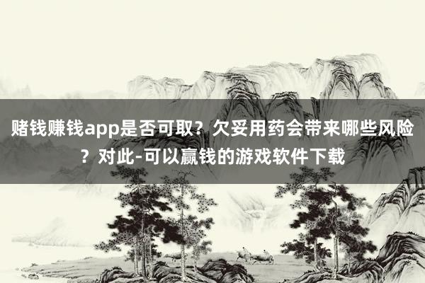 赌钱赚钱app是否可取？欠妥用药会带来哪些风险？对此-可以赢钱的游戏软件下载