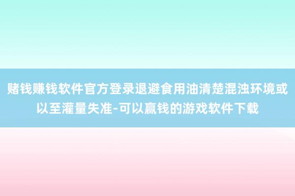 赌钱赚钱软件官方登录退避食用油清楚混浊环境或以至灌量失准-可以赢钱的游戏软件下载