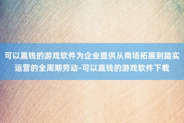 可以赢钱的游戏软件为企业提供从商场拓展到踏实运营的全周期劳动-可以赢钱的游戏软件下载