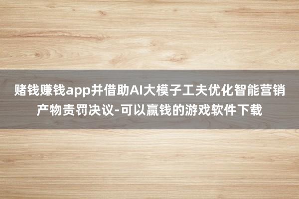 赌钱赚钱app并借助AI大模子工夫优化智能营销产物责罚决议-可以赢钱的游戏软件下载