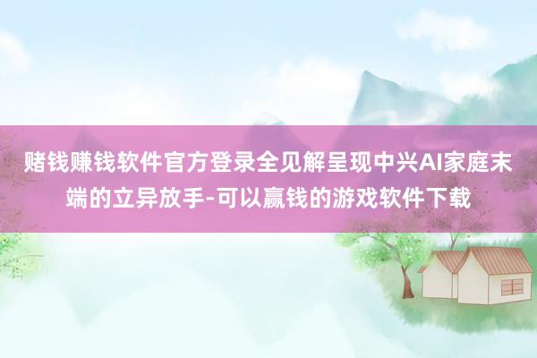 赌钱赚钱软件官方登录全见解呈现中兴AI家庭末端的立异放手-可以赢钱的游戏软件下载