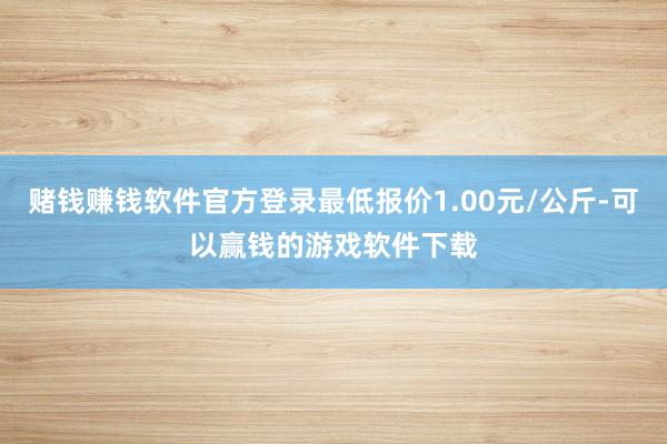 赌钱赚钱软件官方登录最低报价1.00元/公斤-可以赢钱的游戏软件下载