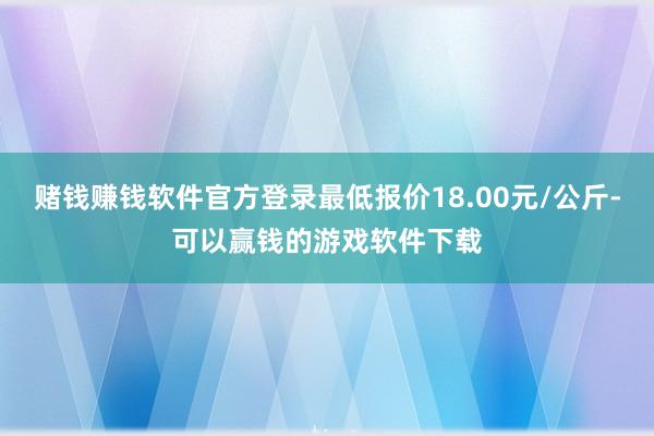 赌钱赚钱软件官方登录最低报价18.00元/公斤-可以赢钱的游戏软件下载