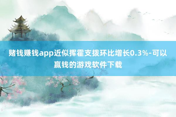 赌钱赚钱app近似挥霍支拨环比增长0.3%-可以赢钱的游戏软件下载
