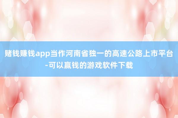 赌钱赚钱app当作河南省独一的高速公路上市平台-可以赢钱的游戏软件下载