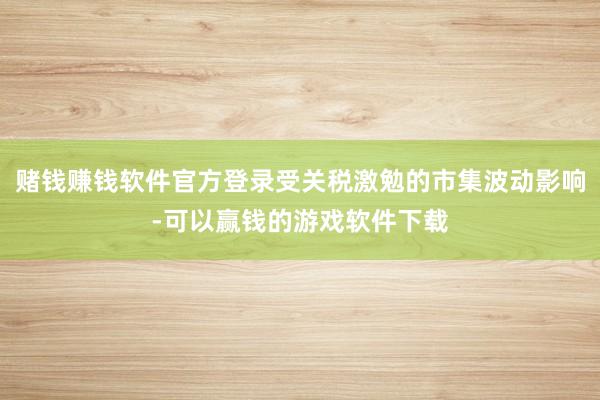 赌钱赚钱软件官方登录受关税激勉的市集波动影响-可以赢钱的游戏软件下载