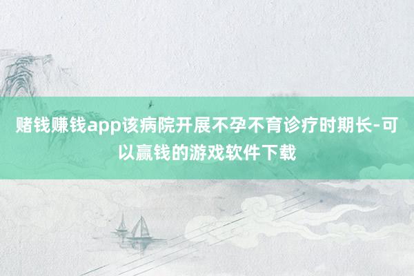 赌钱赚钱app该病院开展不孕不育诊疗时期长-可以赢钱的游戏软件下载