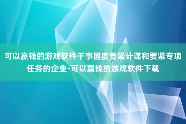 可以赢钱的游戏软件干事国度要紧计谋和要紧专项任务的企业-可以赢钱的游戏软件下载