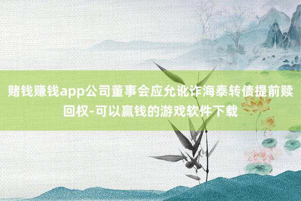赌钱赚钱app公司董事会应允讹诈海泰转债提前赎回权-可以赢钱的游戏软件下载
