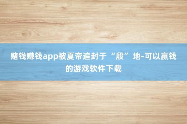 赌钱赚钱app被夏帝追封于 “殷” 地-可以赢钱的游戏软件下载