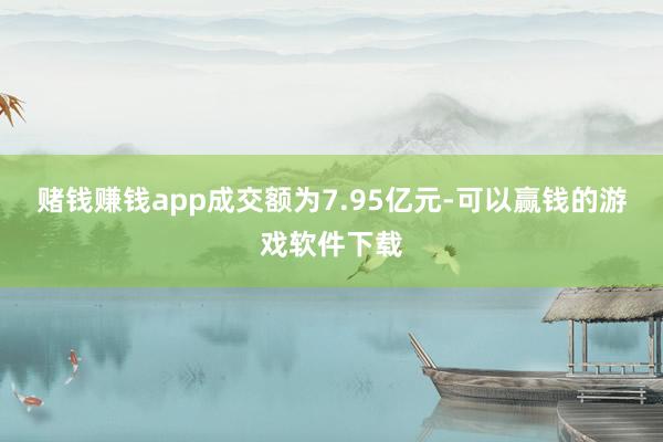 赌钱赚钱app成交额为7.95亿元-可以赢钱的游戏软件下载
