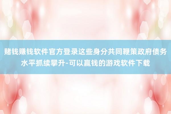 赌钱赚钱软件官方登录这些身分共同鞭策政府债务水平抓续攀升-可以赢钱的游戏软件下载