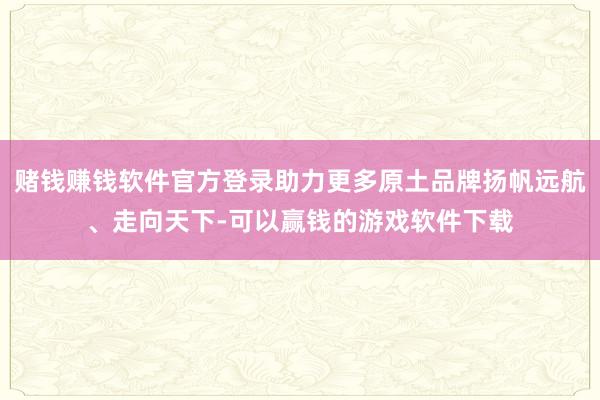赌钱赚钱软件官方登录助力更多原土品牌扬帆远航、走向天下-可以赢钱的游戏软件下载