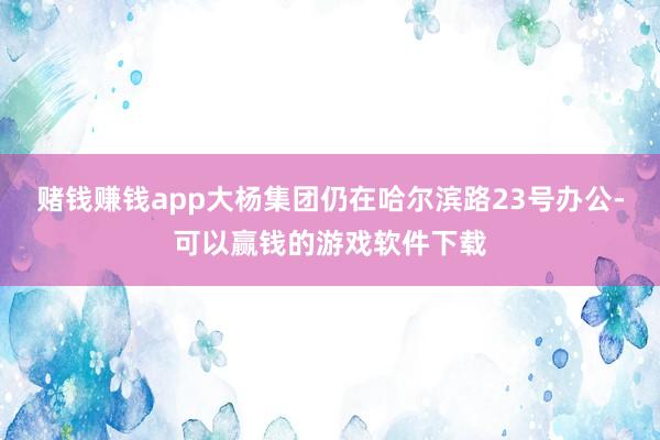 赌钱赚钱app大杨集团仍在哈尔滨路23号办公-可以赢钱的游戏软件下载