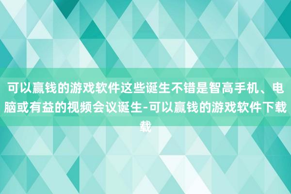 可以赢钱的游戏软件这些诞生不错是智高手机、电脑或有益的视频会议诞生-可以赢钱的游戏软件下载