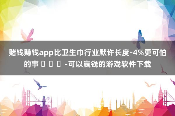 赌钱赚钱app比卫生巾行业默许长度-4%更可怕的事 ​​​-可以赢钱的游戏软件下载