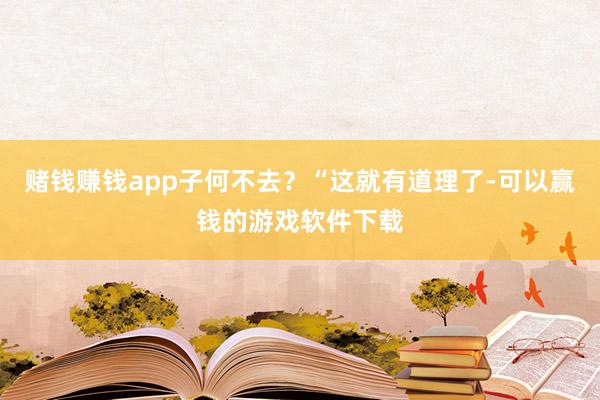 赌钱赚钱app子何不去？“这就有道理了-可以赢钱的游戏软件下载