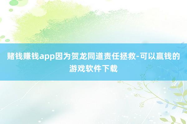 赌钱赚钱app因为贺龙同道责任拯救-可以赢钱的游戏软件下载