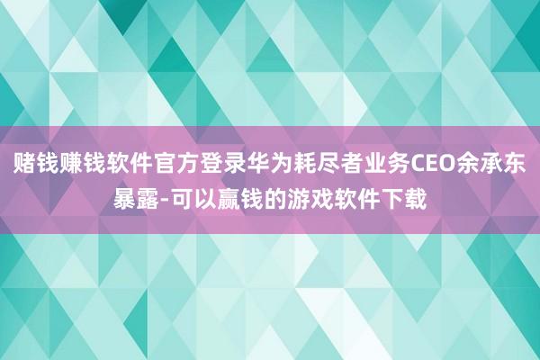 赌钱赚钱软件官方登录华为耗尽者业务CEO余承东暴露-可以赢钱的游戏软件下载