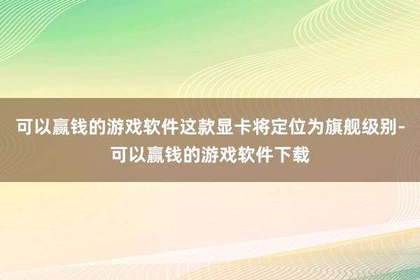 可以赢钱的游戏软件这款显卡将定位为旗舰级别-可以赢钱的游戏软件下载