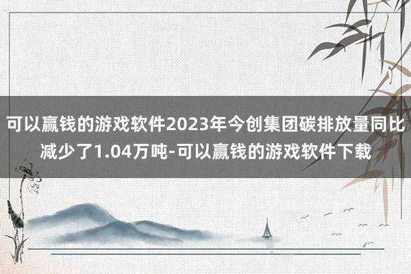 可以赢钱的游戏软件2023年今创集团碳排放量同比减少了1.04万吨-可以赢钱的游戏软件下载