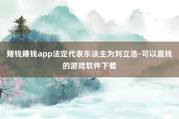 赌钱赚钱app法定代表东谈主为刘立浩-可以赢钱的游戏软件下载