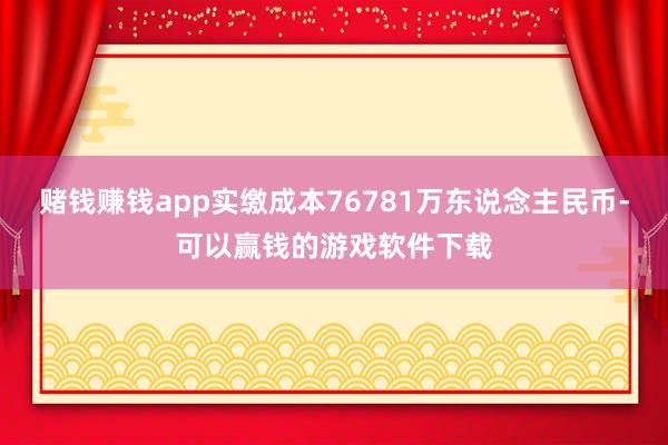 赌钱赚钱app实缴成本76781万东说念主民币-可以赢钱的游戏软件下载