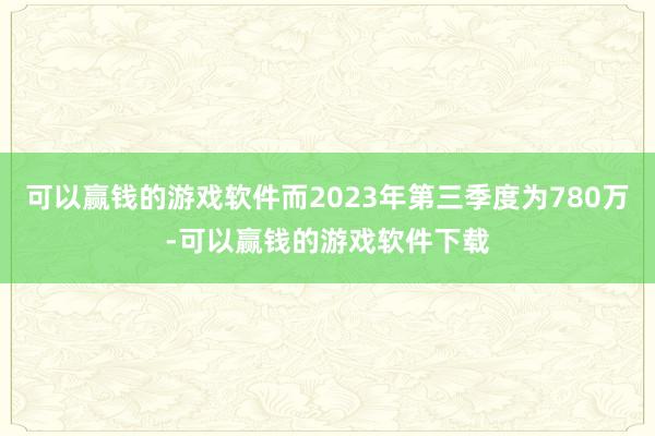 可以赢钱的游戏软件而2023年第三季度为780万-可以赢钱的游戏软件下载