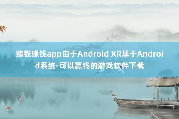 赌钱赚钱app由于Android XR基于Android系统-可以赢钱的游戏软件下载