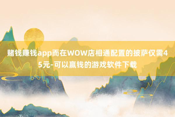 赌钱赚钱app而在WOW店相通配置的披萨仅需45元-可以赢钱的游戏软件下载