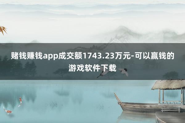 赌钱赚钱app成交额1743.23万元-可以赢钱的游戏软件下载