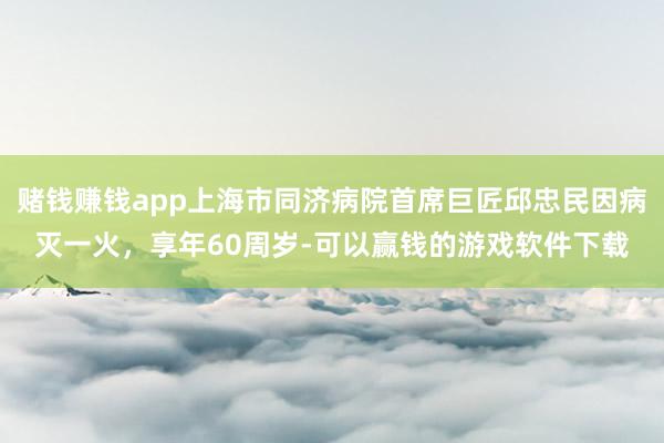 赌钱赚钱app上海市同济病院首席巨匠邱忠民因病灭一火,享年60周岁-可以赢钱的游戏软件下载