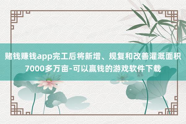 赌钱赚钱app完工后将新增、规复和改善灌溉面积7000多万亩-可以赢钱的游戏软件下载