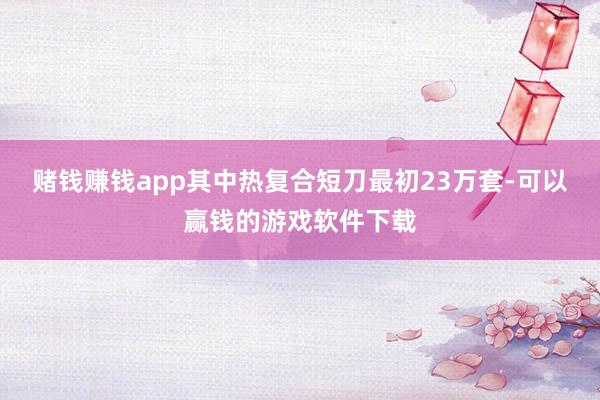 赌钱赚钱app其中热复合短刀最初23万套-可以赢钱的游戏软件下载
