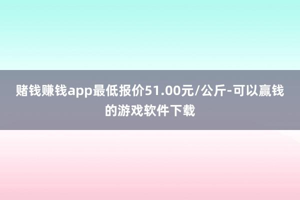 赌钱赚钱app最低报价51.00元/公斤-可以赢钱的游戏软件下载