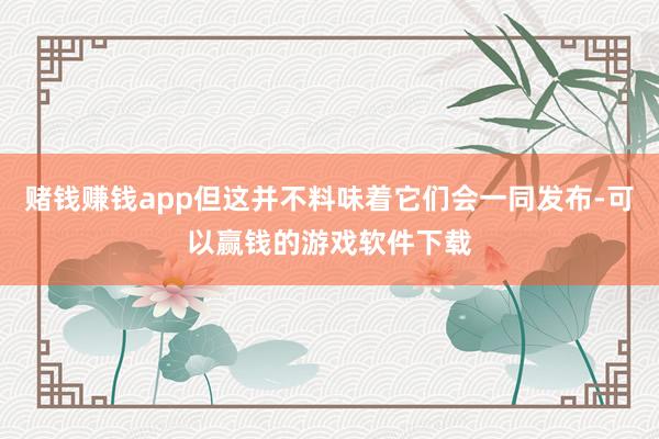 赌钱赚钱app但这并不料味着它们会一同发布-可以赢钱的游戏软件下载