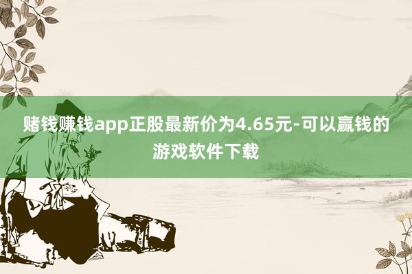 赌钱赚钱app正股最新价为4.65元-可以赢钱的游戏软件下载