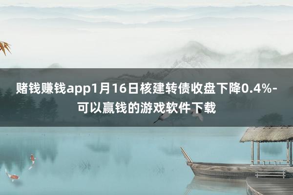赌钱赚钱app1月16日核建转债收盘下降0.4%-可以赢钱的游戏软件下载