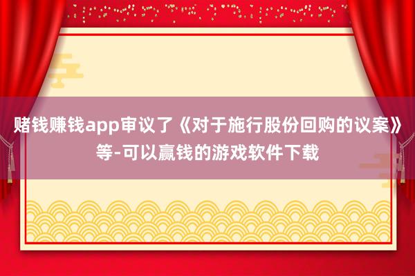赌钱赚钱app审议了《对于施行股份回购的议案》等-可以赢钱的游戏软件下载