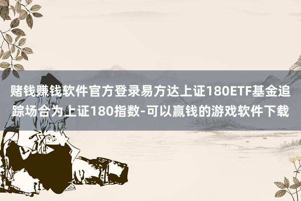 赌钱赚钱软件官方登录易方达上证180ETF基金追踪场合为上证180指数-可以赢钱的游戏软件下载
