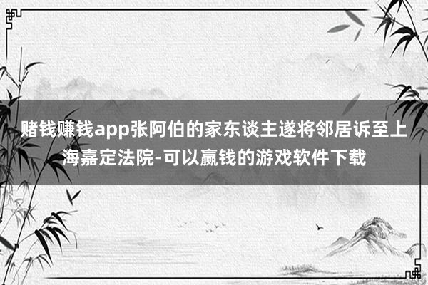 赌钱赚钱app张阿伯的家东谈主遂将邻居诉至上海嘉定法院-可以赢钱的游戏软件下载